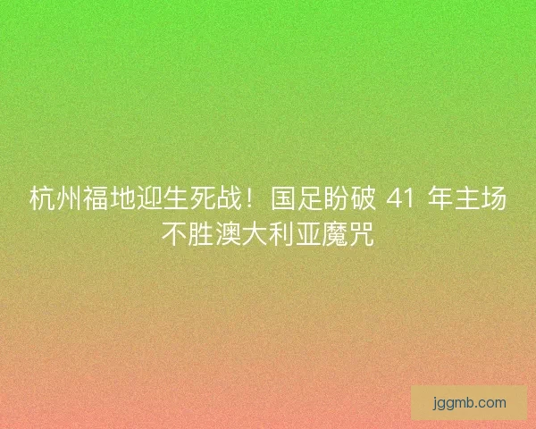 杭州福地迎生死战！国足盼破 41 年主场不胜澳大利亚魔咒