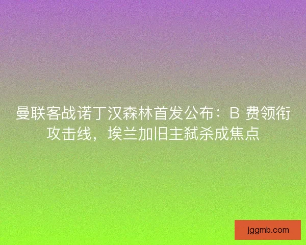 曼联客战诺丁汉森林首发公布：B 费领衔攻击线，埃兰加旧主弑杀成焦点