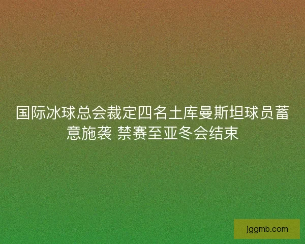 国际冰球总会裁定四名土库曼斯坦球员蓄意施袭 禁赛至亚冬会结束