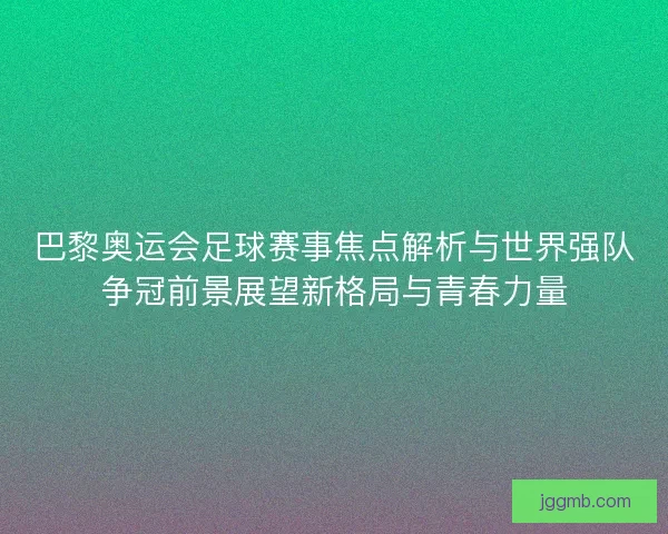 巴黎奥运会足球赛事焦点解析与世界强队争冠前景展望新格局与青春力量