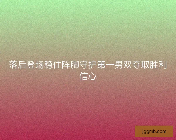 落后登场稳住阵脚守护第一男双夺取胜利信心