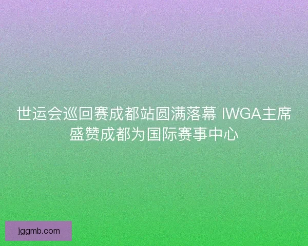 世运会巡回赛成都站圆满落幕 IWGA主席盛赞成都为国际赛事中心