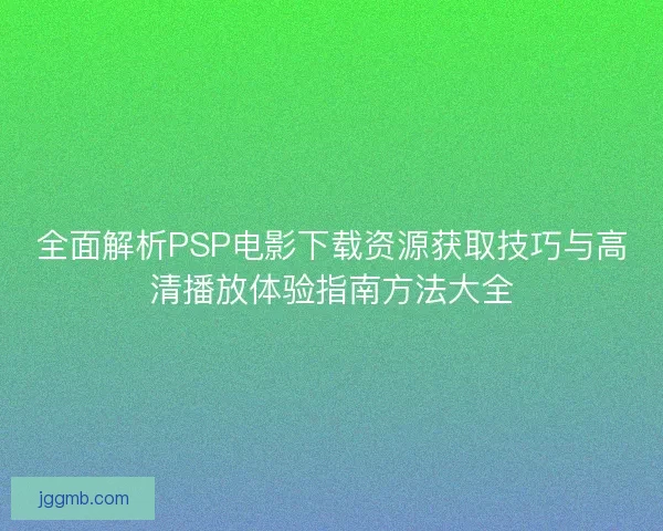 全面解析PSP电影下载资源获取技巧与高清播放体验指南方法大全
