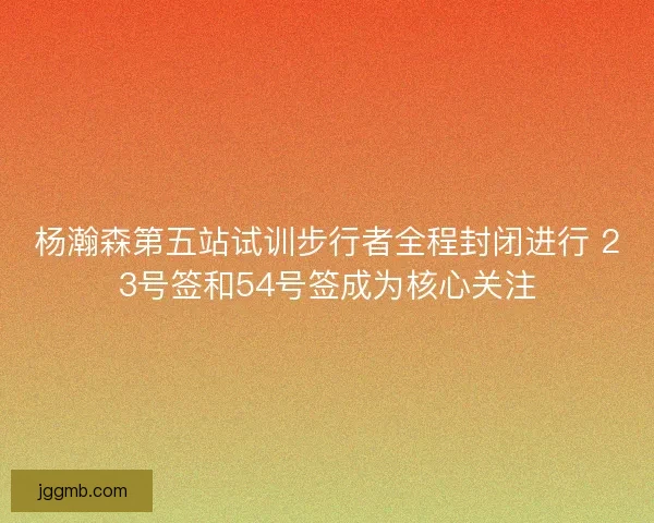杨瀚森第五站试训步行者全程封闭进行 23号签和54号签成为核心关注