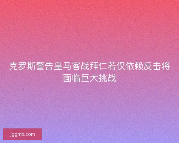 克罗斯警告皇马客战拜仁若仅依赖反击将面临巨大挑战