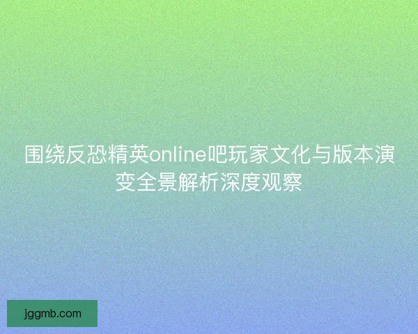 围绕反恐精英online吧玩家文化与版本演变全景解析深度观察