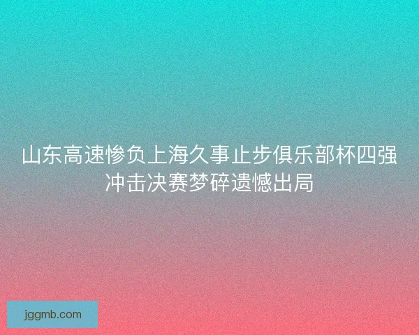 山东高速惨负上海久事止步俱乐部杯四强冲击决赛梦碎遗憾出局