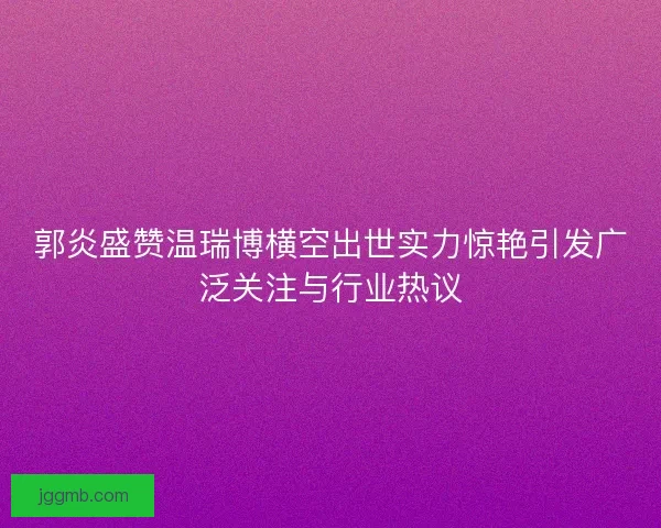 郭炎盛赞温瑞博横空出世实力惊艳引发广泛关注与行业热议