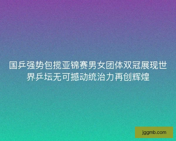 国乒强势包揽亚锦赛男女团体双冠展现世界乒坛无可撼动统治力再创辉煌