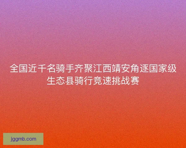 全国近千名骑手齐聚江西靖安角逐国家级生态县骑行竞速挑战赛