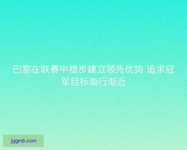 巴黎在联赛中稳步建立领先优势 追求冠军目标渐行渐近