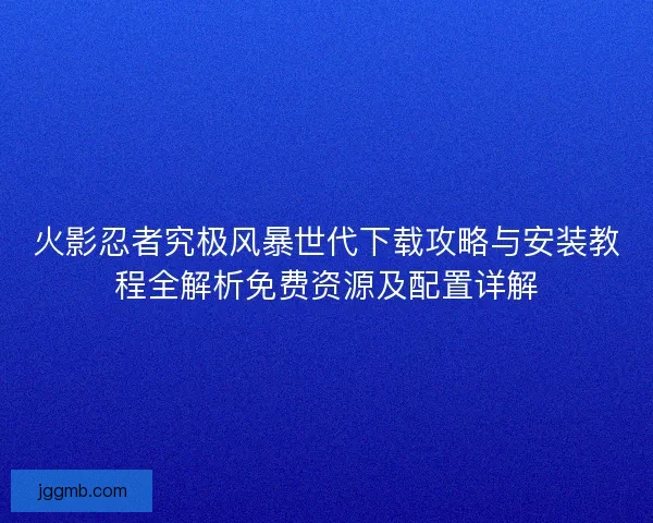 火影忍者究极风暴世代下载攻略与安装教程全解析免费资源及配置详解