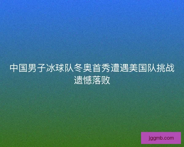 中国男子冰球队冬奥首秀遭遇美国队挑战遗憾落败