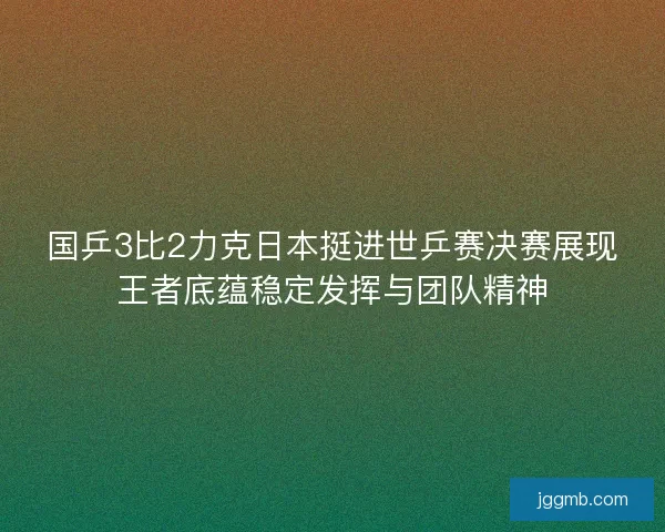国乒3比2力克日本挺进世乒赛决赛展现王者底蕴稳定发挥与团队精神