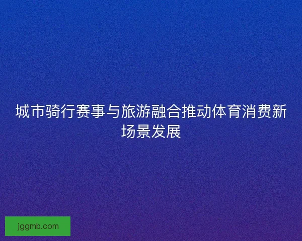 城市骑行赛事与旅游融合推动体育消费新场景发展 城市骑行赛事与旅游融合推动体育消费新场景发展