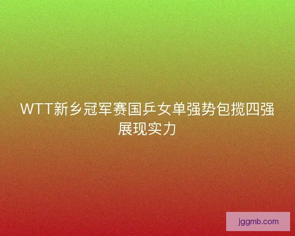 WTT新乡冠军赛国乒女单强势包揽四强展现实力