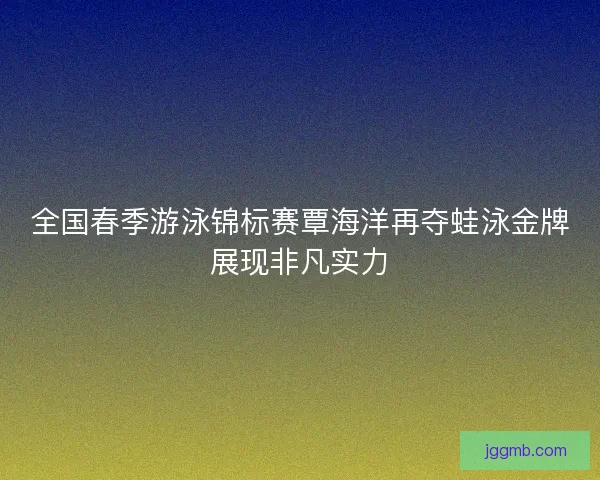 全国春季游泳锦标赛覃海洋再夺蛙泳金牌展现非凡实力