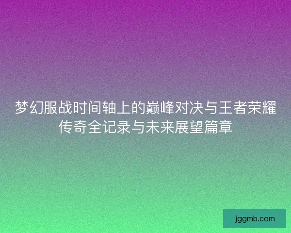梦幻服战时间轴上的巅峰对决与王者荣耀传奇全记录与未来展望篇章
